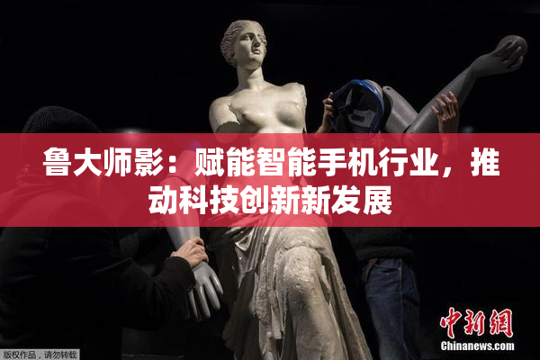 鲁大师影：赋能智能手机行业，推动科技创新新发展