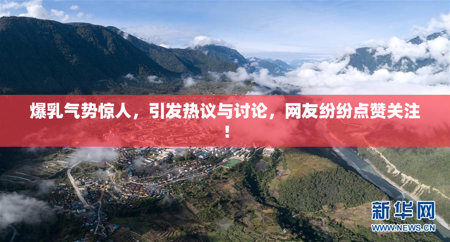 爆乳气势惊人，引发热议与讨论，网友纷纷点赞关注！