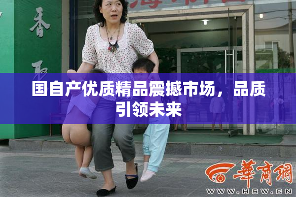 国自产优质精品震撼市场，品质引领未来