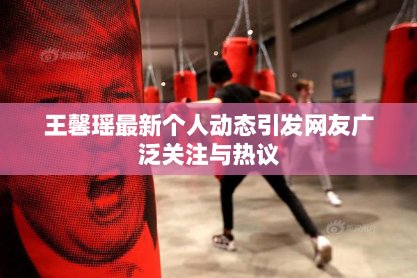 王馨瑶最新个人动态引发网友广泛关注与热议