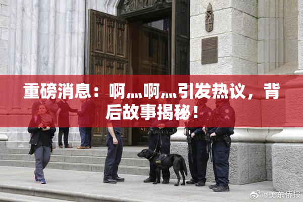 重磅消息：啊灬啊灬引发热议，背后故事揭秘！