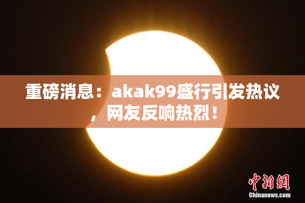 重磅消息：akak99盛行引发热议，网友反响热烈！