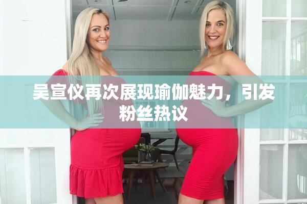 吴宣仪再次展现瑜伽魅力，引发粉丝热议