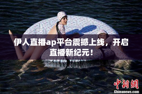 伊人直播ap平台震撼上线，开启直播新纪元！