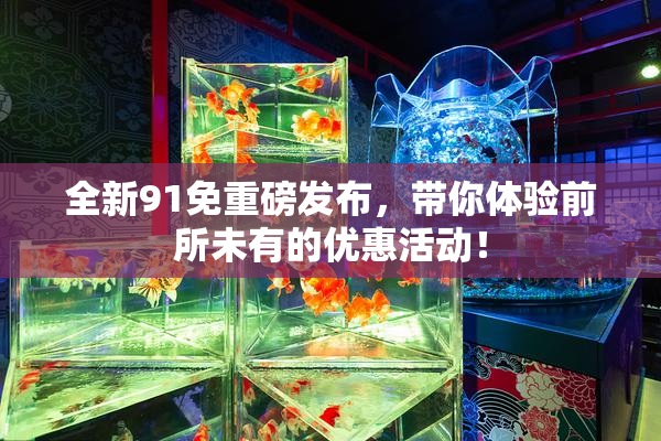 全新91免重磅发布，带你体验前所未有的优惠活动！