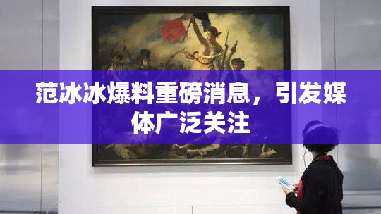 范冰冰爆料重磅消息，引发媒体广泛关注