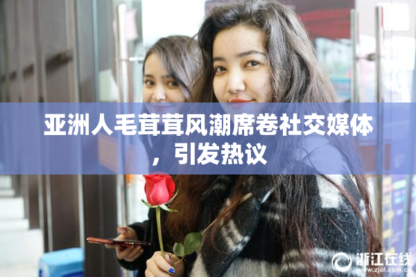 亚洲人毛茸茸风潮席卷社交媒体，引发热议