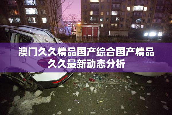 澳门久久精品国产综合国产精品久久最新动态分析