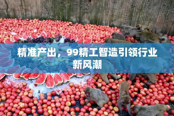 精准产出，99精工智造引领行业新风潮
