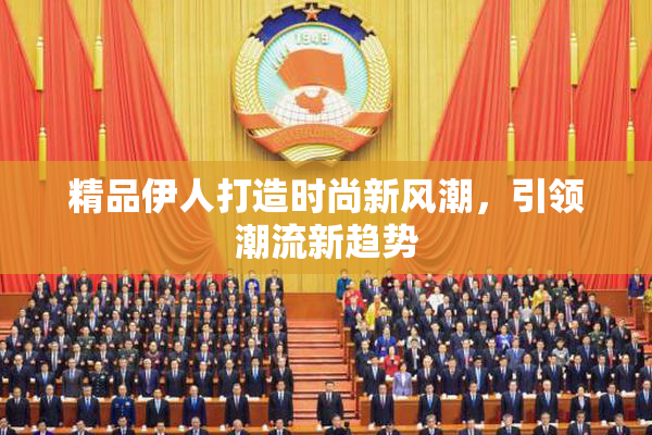 精品伊人打造时尚新风潮，引领潮流新趋势