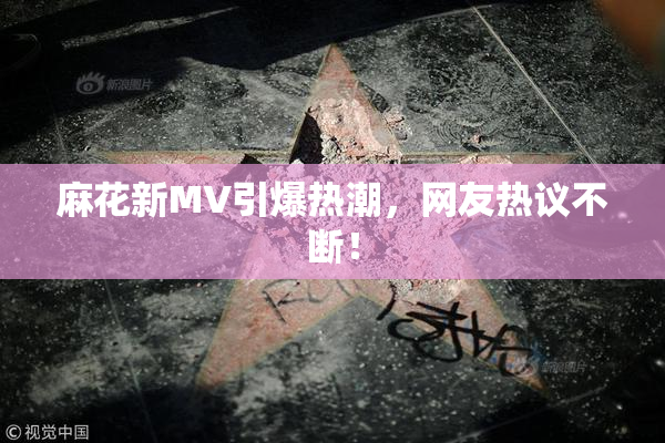 麻花新MV引爆热潮，网友热议不断！