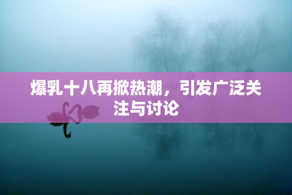 爆乳十八再掀热潮，引发广泛关注与讨论