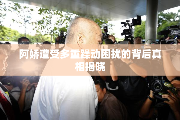 阿娇遭受多重躁动困扰的背后真相揭晓