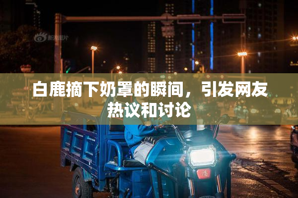 白鹿摘下奶罩的瞬间，引发网友热议和讨论
