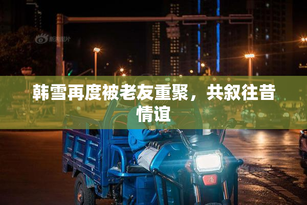 韩雪再度被老友重聚，共叙往昔情谊