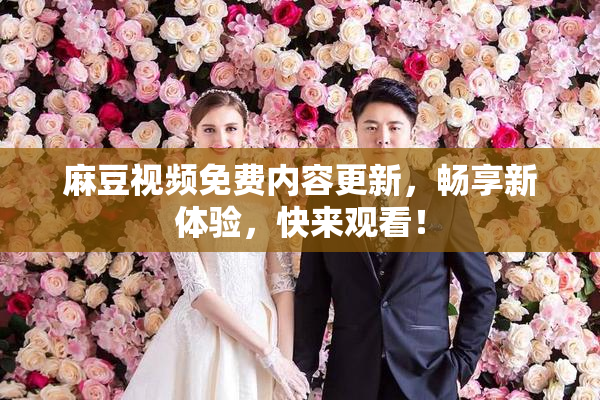 麻豆视频免费内容更新，畅享新体验，快来观看！