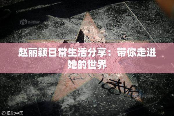 赵丽颖日常生活分享：带你走进她的世界