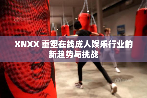 XNXX 重塑在线成人娱乐行业的新趋势与挑战
