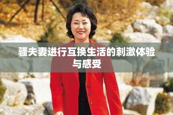 骚夫妻进行互换生活的刺激体验与感受