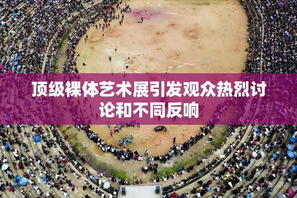 顶级裸体艺术展引发观众热烈讨论和不同反响