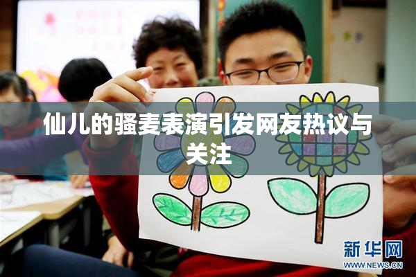 仙儿的骚麦表演引发网友热议与关注