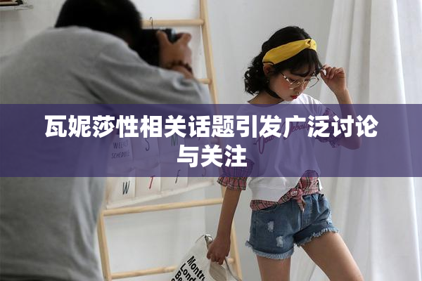 瓦妮莎性相关话题引发广泛讨论与关注