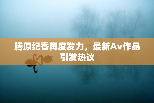 腾原纪香再度发力，最新Av作品引发热议