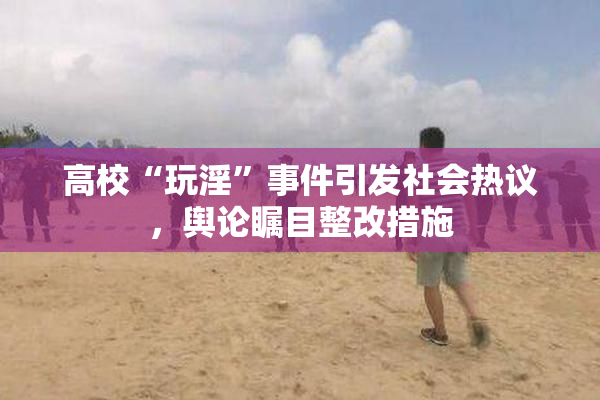 高校“玩淫”事件引发社会热议，舆论瞩目整改措施