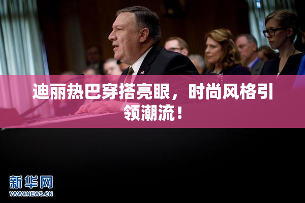 迪丽热巴穿搭亮眼，时尚风格引领潮流！