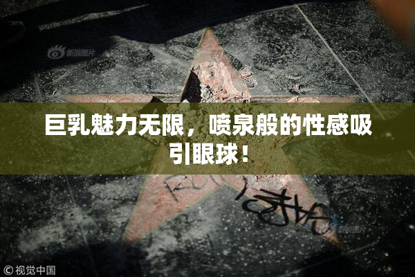 巨乳魅力无限，喷泉般的性感吸引眼球！
