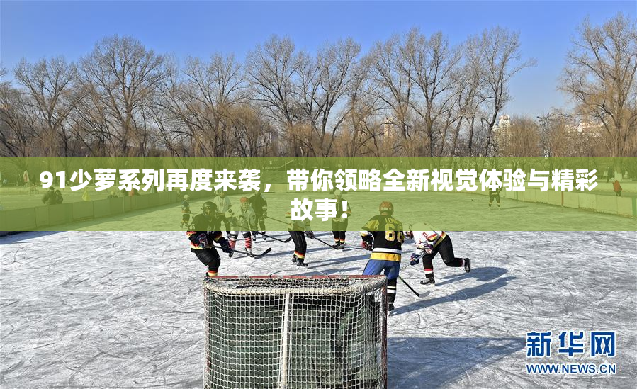 91少萝系列再度来袭，带你领略全新视觉体验与精彩故事！
