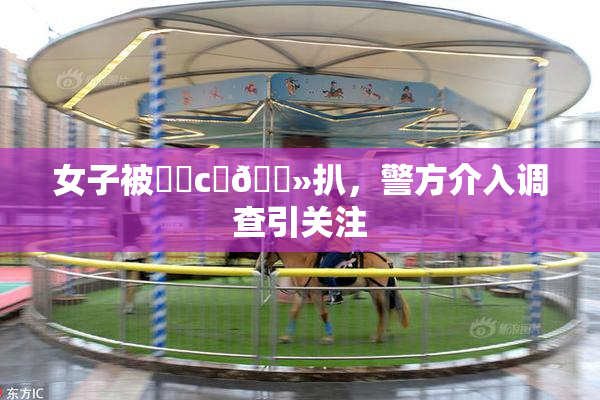 女子被❌‌c‌🐻扒，警方介入调查引关注