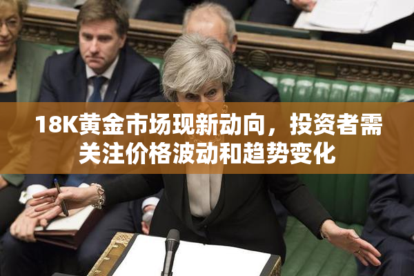 18K黄金市场现新动向，投资者需关注价格波动和趋势变化