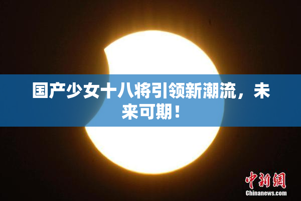 国产少女十八将引领新潮流，未来可期！
