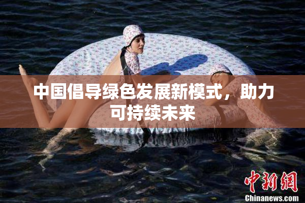 中国倡导绿色发展新模式，助力可持续未来