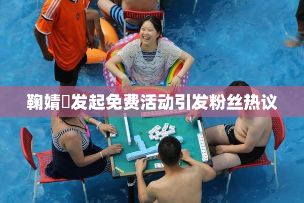 鞠婧祎发起免费活动引发粉丝热议