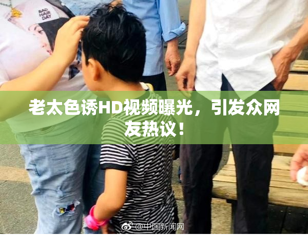 老太色诱HD视频曝光，引发众网友热议！