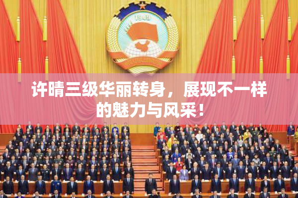 许晴三级华丽转身，展现不一样的魅力与风采！