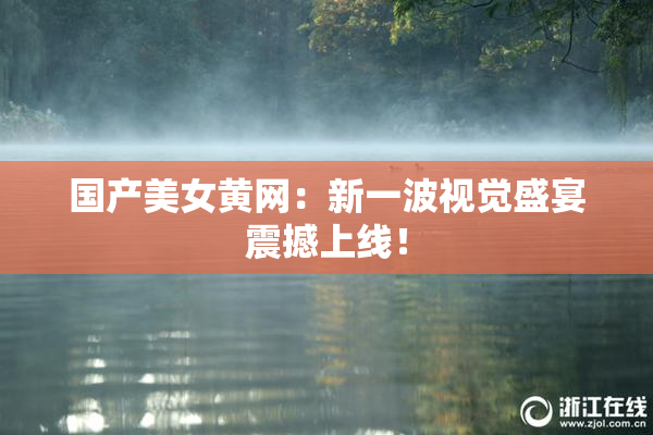国产美女黄网：新一波视觉盛宴震撼上线！