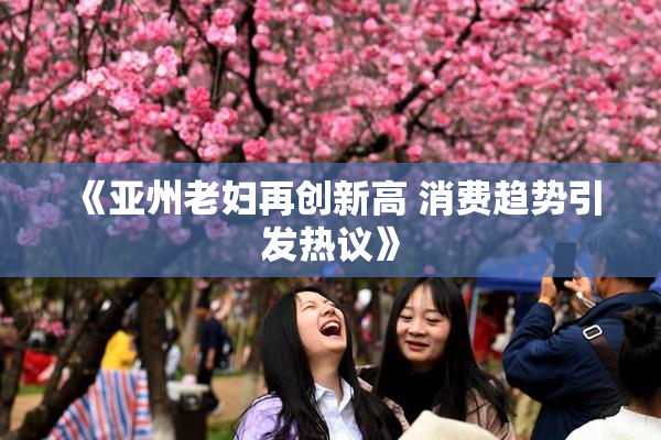 《亚州老妇再创新高 消费趋势引发热议》