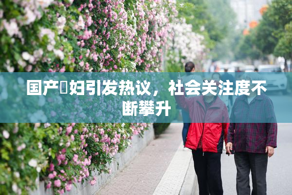 国产婬妇引发热议，社会关注度不断攀升