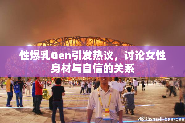 性爆乳Gen引发热议，讨论女性身材与自信的关系