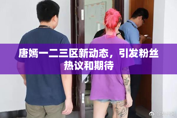 唐嫣一二三区新动态，引发粉丝热议和期待