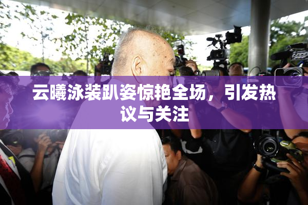 云曦泳装趴姿惊艳全场，引发热议与关注