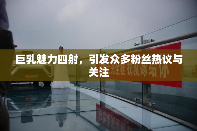 巨乳魅力四射，引发众多粉丝热议与关注