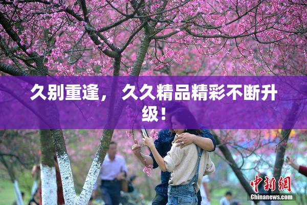 久别重逢， 久久精品精彩不断升级！