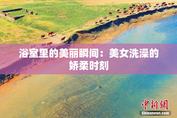 浴室里的美丽瞬间：美女洗澡的娇柔时刻