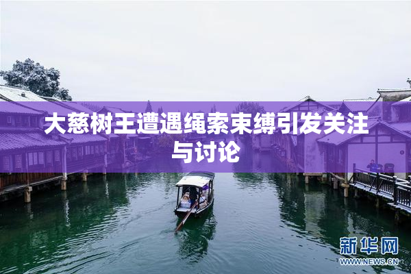 大慈树王遭遇绳索束缚引发关注与讨论