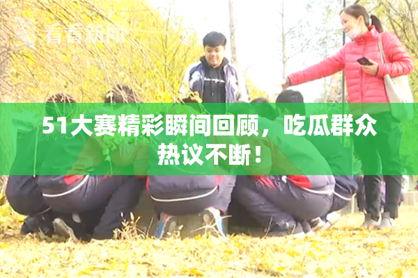 51大赛精彩瞬间回顾，吃瓜群众热议不断！