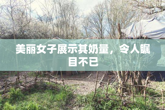 美丽女子展示其奶量，令人瞩目不已